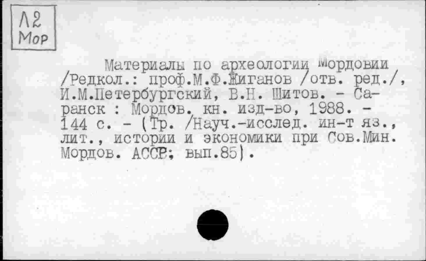 ﻿Л2
Mop
Материалы по археологии Мордовии /Редкол.: проф.М.Ф.Жиганов /отв. ред./, И.М.Петербургский, В.Н. Шитов. - Саранск : Мордов. кн. изд-во, 1988. -144 с. - (Тр. /Науч.-исслед. ин-тяз., лит., истории и экономики при Сов.Мин. Мордов. АССР; вып.85).